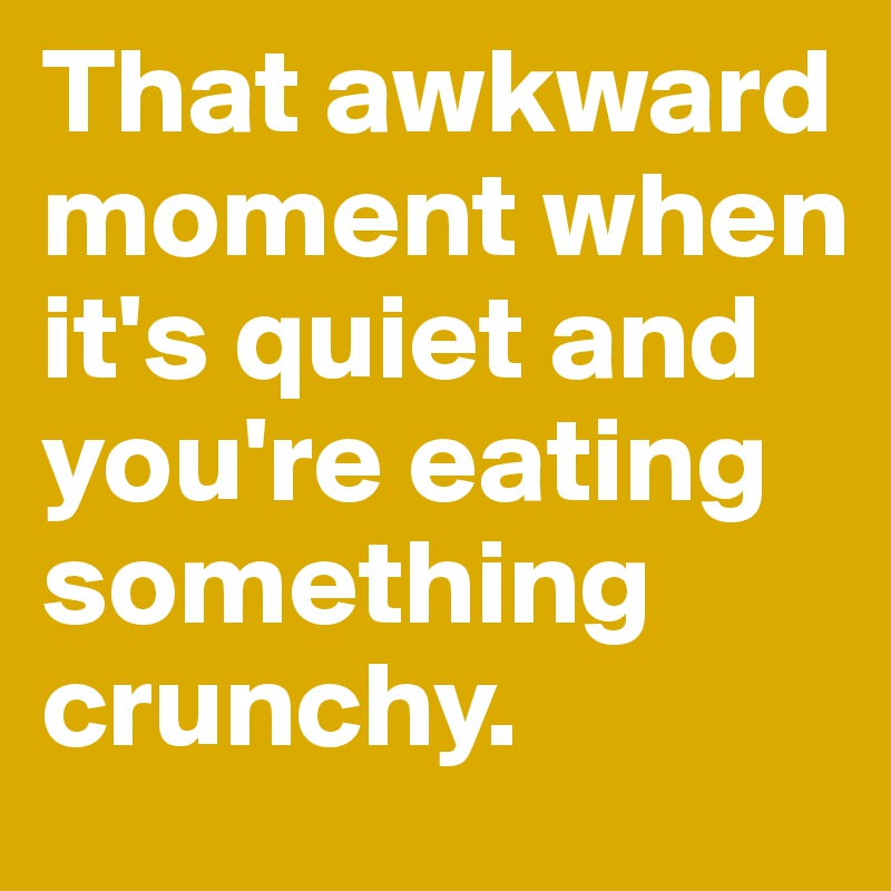 That awkward moment when it's quiet and you're eating something crunchy.