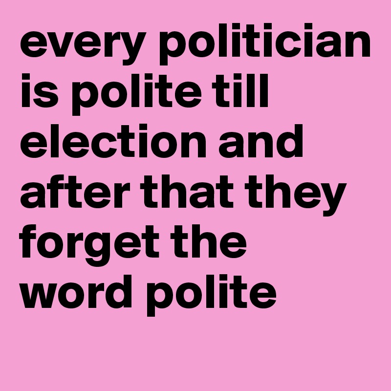 every politician is polite till election and after that they forget the word polite 