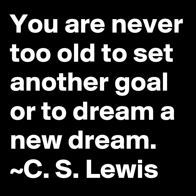 You are never too old to set another goal or to dream a new dream.
~C. S. Lewis