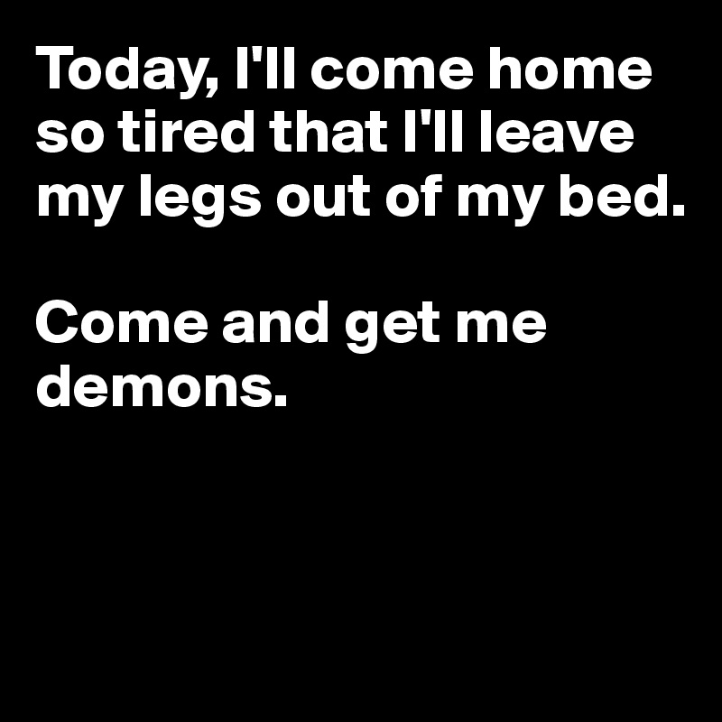 Today, I'll come home so tired that I'll leave my legs out of my bed. 

Come and get me demons.



