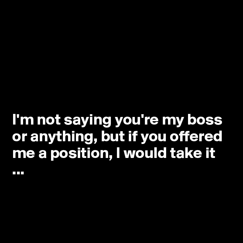 





I'm not saying you're my boss or anything, but if you offered me a position, I would take it ...


