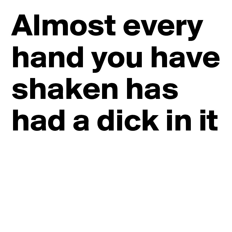 Almost every hand you have shaken has had a dick in it

