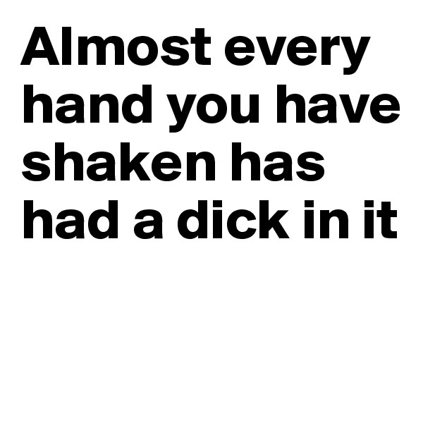 Almost every hand you have shaken has had a dick in it

