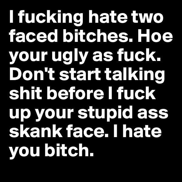 I fucking hate two faced bitches. Hoe your ugly as fuck. Don't start talking shit before I fuck up your stupid ass skank face. I hate you bitch. 