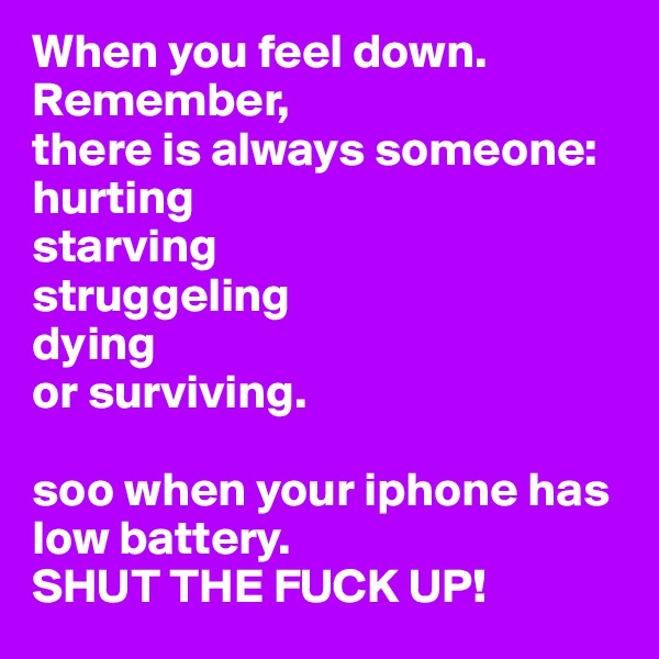 When you feel down.  
Remember, 
there is always someone: 
hurting 
starving 
struggeling 
dying 
or surviving. 

soo when your iphone has low battery. 
SHUT THE FUCK UP! 