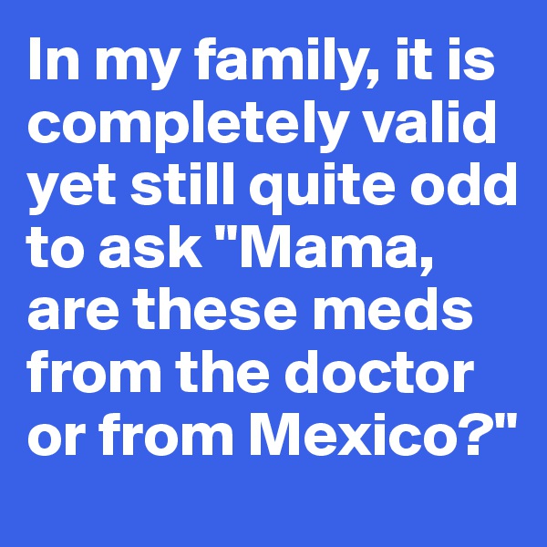 In my family, it is completely valid yet still quite odd to ask "Mama, are these meds from the doctor or from Mexico?" 