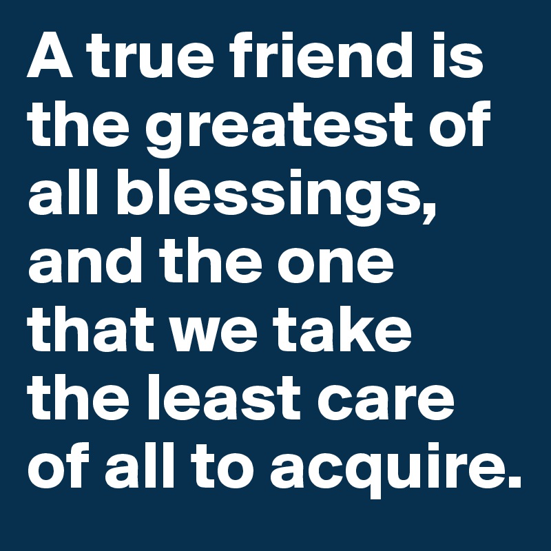 A true friend is the greatest of all blessings, and the one that we take the least care of all to acquire.