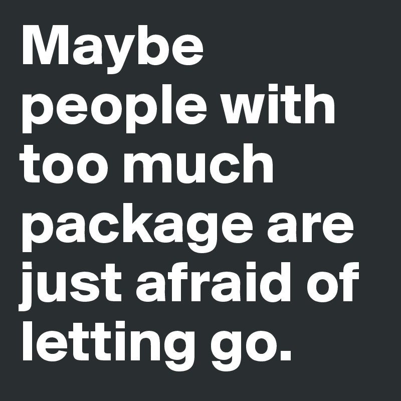 Maybe people with too much package are just afraid of letting go. 