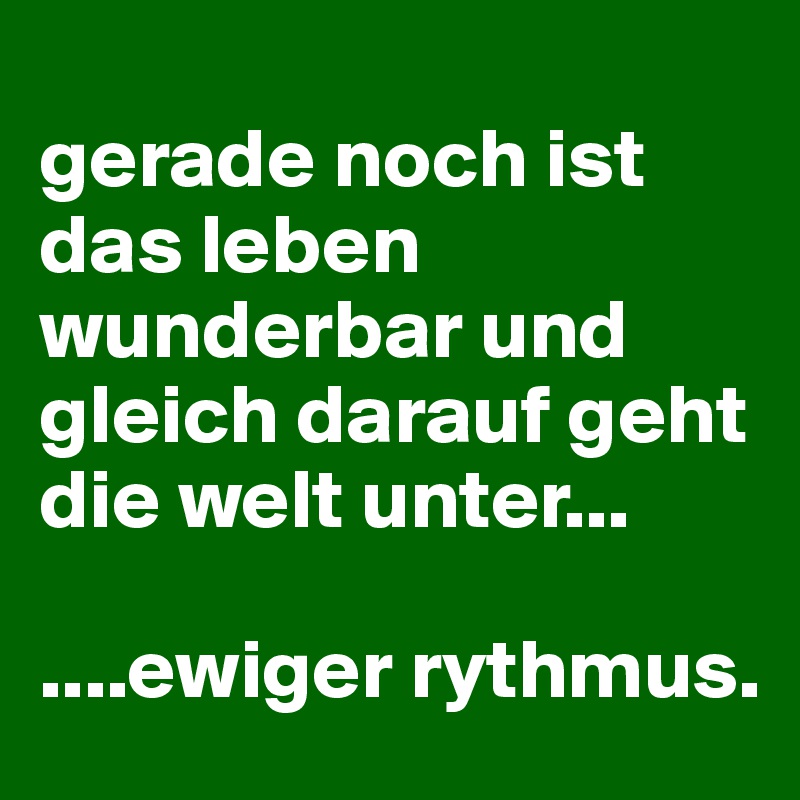 
gerade noch ist das leben wunderbar und gleich darauf geht die welt unter...

....ewiger rythmus.