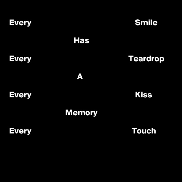 
Every                                                             Smile

                                      Has

Every                                                         Teardrop

                                        A

Every                                                             Kiss 
 
                                 Memory

Every                                                           Touch


