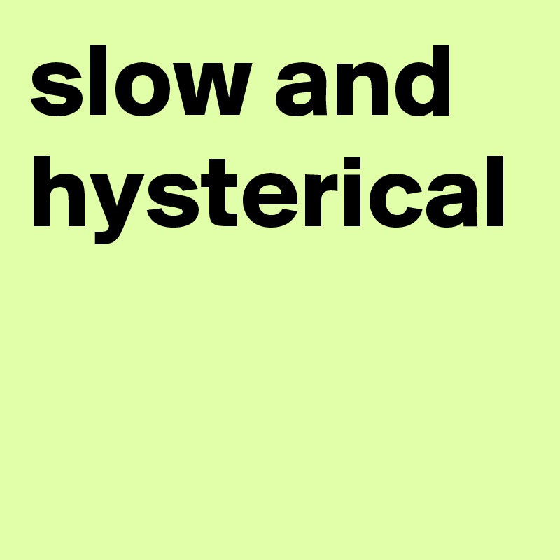 slow and hysterical 
