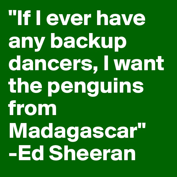 "If I ever have any backup dancers, I want the penguins from Madagascar"
-Ed Sheeran