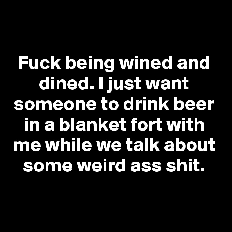 

Fuck being wined and dined. I just want someone to drink beer in a blanket fort with me while we talk about some weird ass shit.

