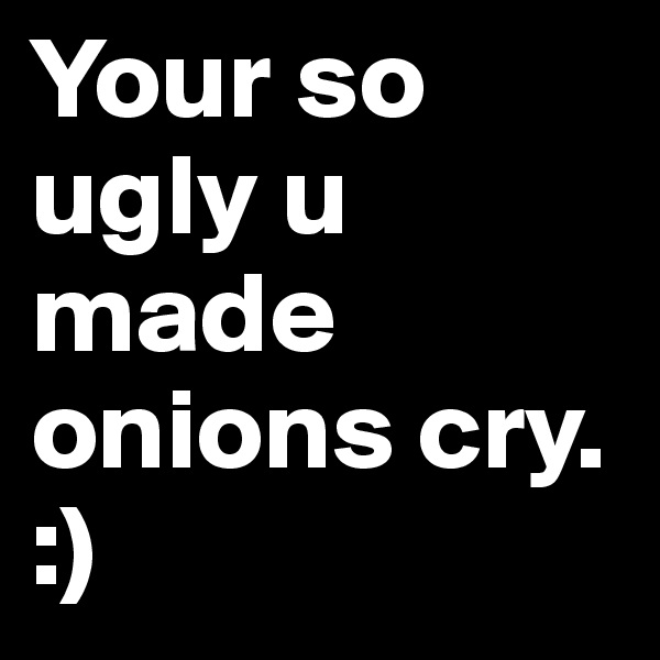 Your so ugly u made onions cry. :) 
