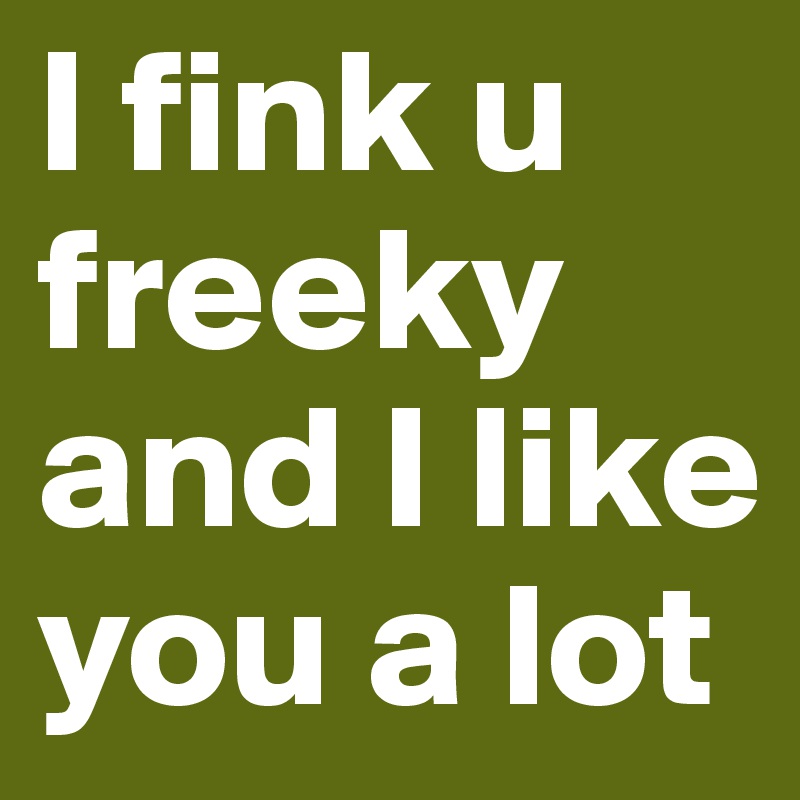 I fink u freeky and I like you a lot