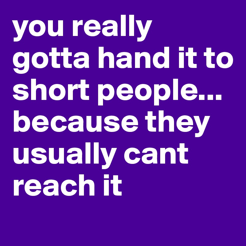 you really gotta hand it to short people... because they usually cant reach it 