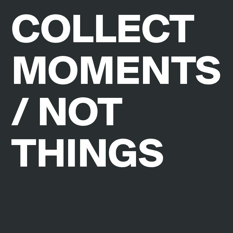 COLLECT MOMENTS / NOT THINGS
