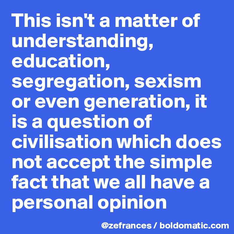 This isn't a matter of understanding, education, segregation, sexism or even generation, it is a question of civilisation which does not accept the simple fact that we all have a personal opinion