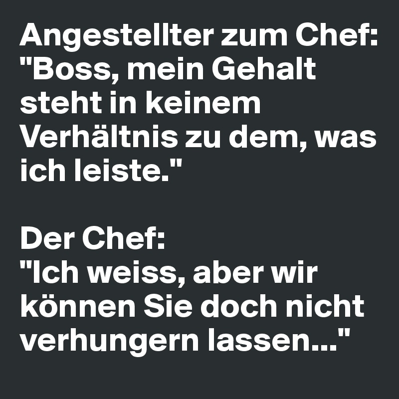 Angestellter zum Chef: 
"Boss, mein Gehalt steht in keinem Verhältnis zu dem, was ich leiste."

Der Chef: 
"Ich weiss, aber wir können Sie doch nicht verhungern lassen..."