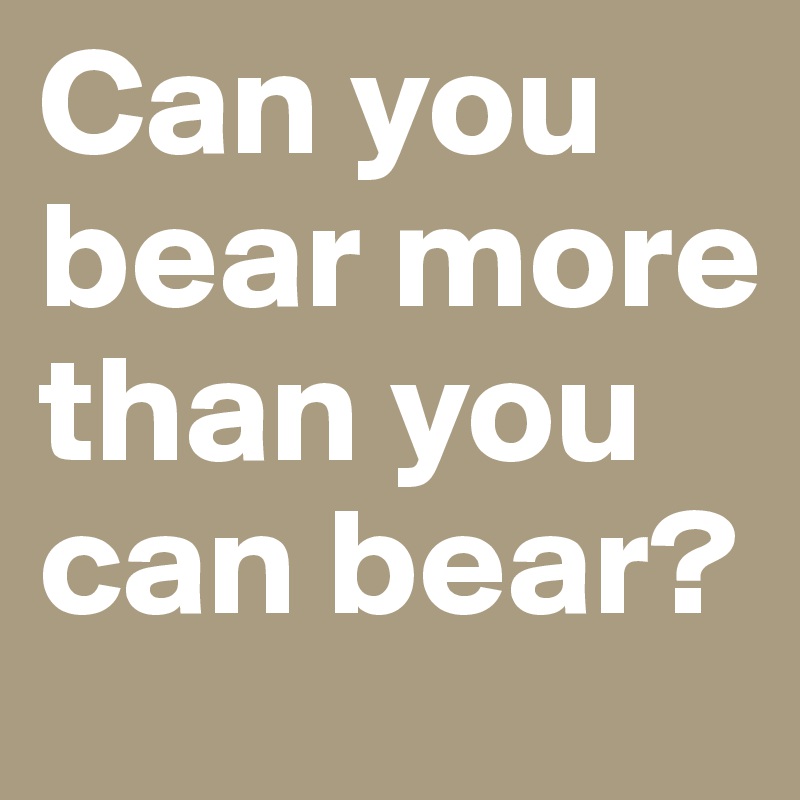 Can you bear more than you can bear?