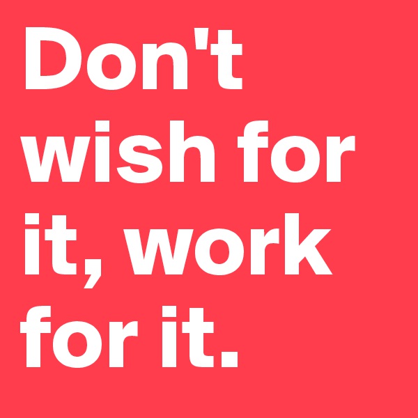 Don't wish for it, work for it.