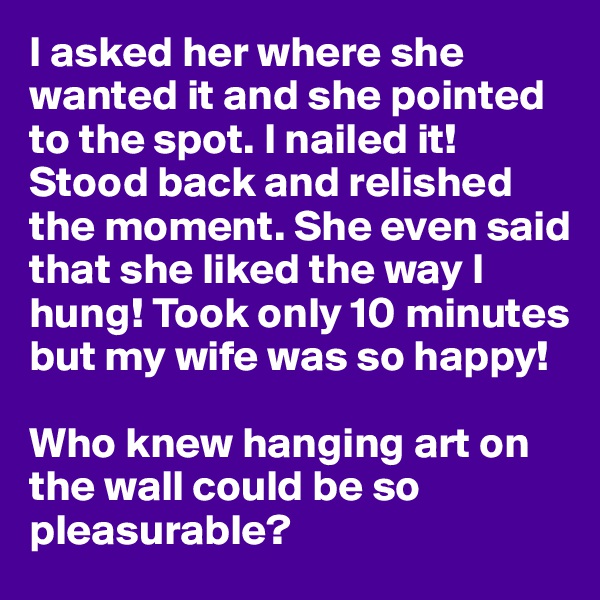 I asked her where she wanted it and she pointed to the spot. I nailed it! Stood back and relished the moment. She even said that she liked the way I hung! Took only 10 minutes but my wife was so happy!

Who knew hanging art on the wall could be so pleasurable?