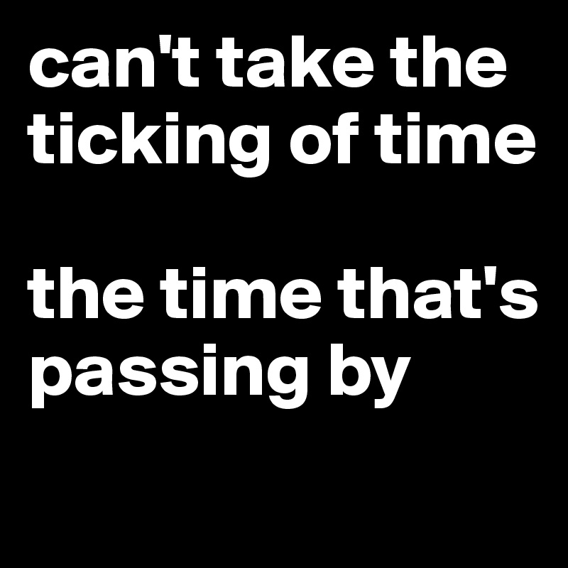 can't take the ticking of time 

the time that's passing by 
