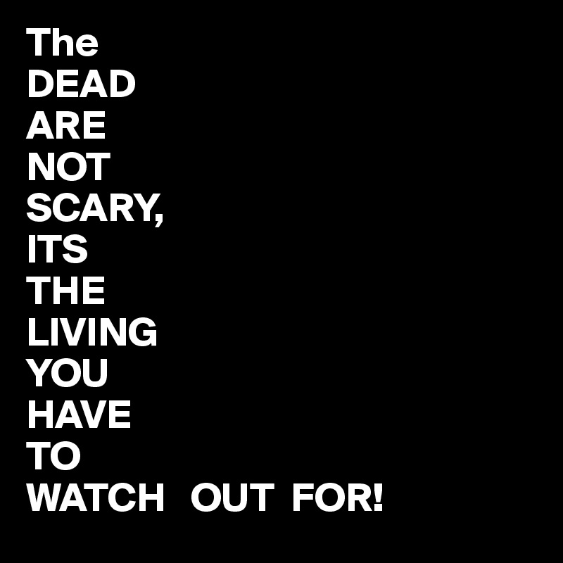 The
DEAD
ARE
NOT
SCARY,
ITS 
THE
LIVING
YOU
HAVE
TO
WATCH   OUT  FOR!