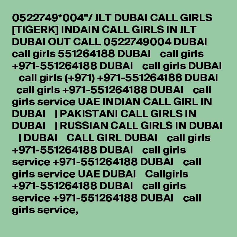 0522749*004"/ JLT DUBAI CALL GIRLS [TIGERK] INDAIN CALL GIRLS IN JLT DUBAI OUT CALL 0522749004 DUBAI    call girls 551264188 DUBAI    call girls +971-551264188 DUBAI    call girls DUBAI    call girls (+971) +971-551264188 DUBAI    call girls +971-551264188 DUBAI    call girls service UAE INDIAN CALL GIRL IN DUBAI    | PAKISTANI CALL GIRLS IN DUBAI    | RUSSIAN CALL GIRLS IN DUBAI    | DUBAI    CALL GIRL DUBAI    call girls +971-551264188 DUBAI    call girls service +971-551264188 DUBAI    call girls service UAE DUBAI    Callgirls +971-551264188 DUBAI    call girls service +971-551264188 DUBAI    call girls service,