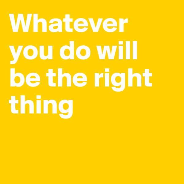 Whatever you do will be the right thing

