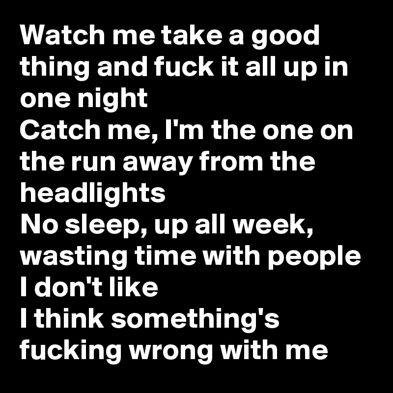 Watch me take a good thing and fuck it all up in one night
Catch me, I'm the one on the run away from the headlights
No sleep, up all week, wasting time with people I don't like
I think something's fucking wrong with me