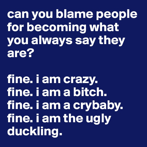 can you blame people for becoming what you always say they are? 

fine. i am crazy. 
fine. i am a bitch. 
fine. i am a crybaby. 
fine. i am the ugly duckling. 