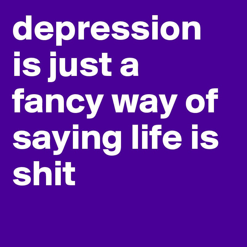 depression is just a fancy way of saying life is shit 
