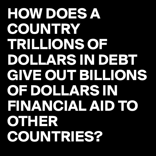 HOW DOES A COUNTRY TRILLIONS OF DOLLARS IN DEBT GIVE OUT BILLIONS OF DOLLARS IN FINANCIAL AID TO OTHER COUNTRIES?