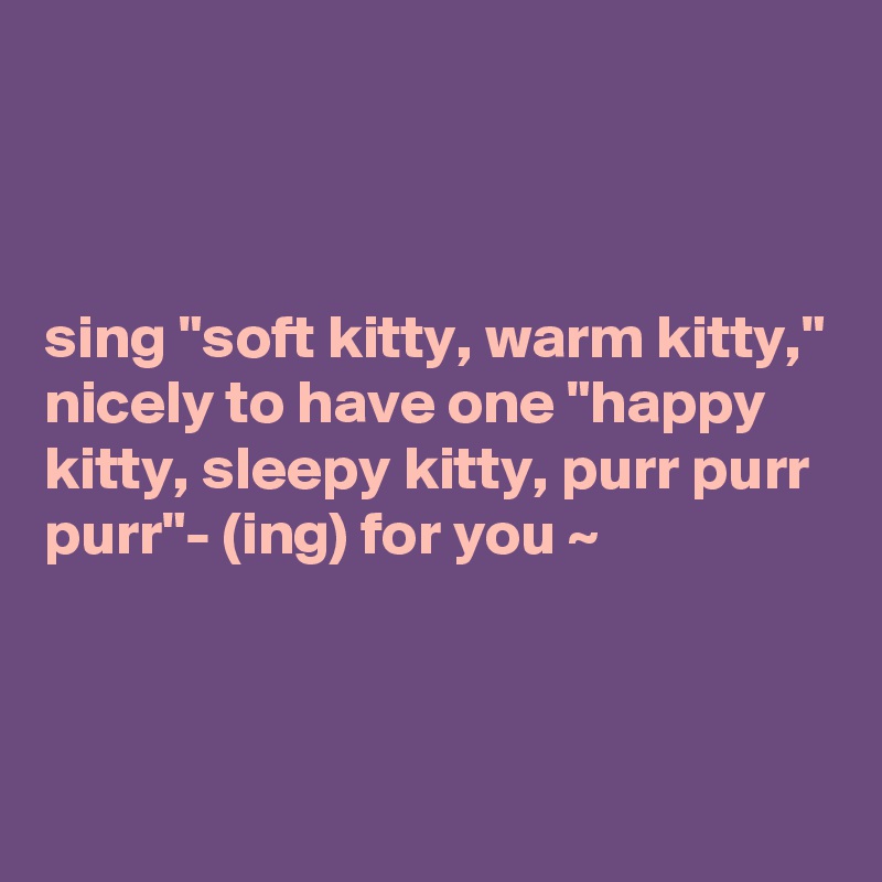 



sing "soft kitty, warm kitty," nicely to have one "happy kitty, sleepy kitty, purr purr purr"- (ing) for you ~



