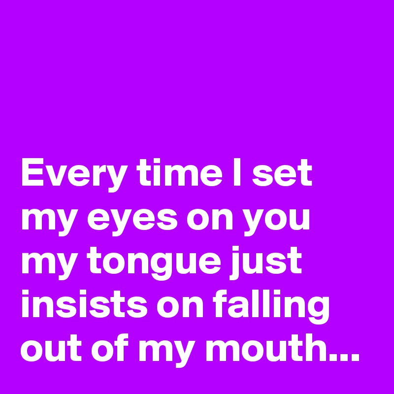 


Every time I set my eyes on you my tongue just insists on falling out of my mouth...