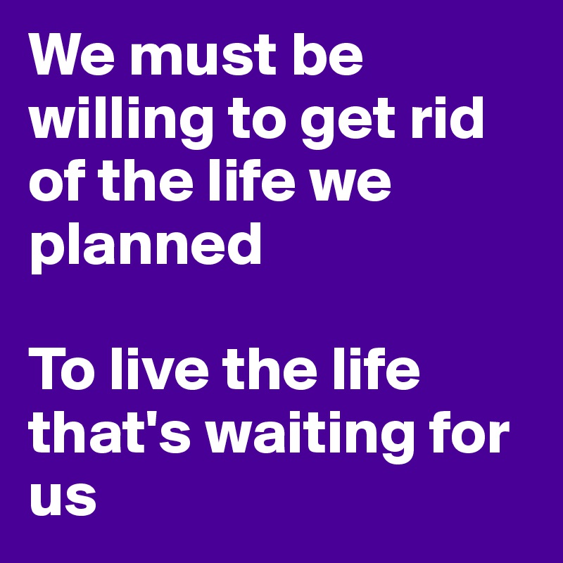 We must be willing to get rid of the life we planned 

To live the life that's waiting for us