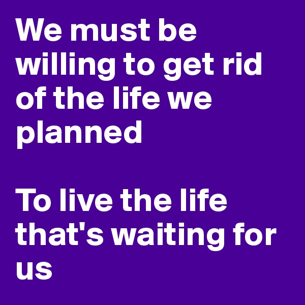 We must be willing to get rid of the life we planned 

To live the life that's waiting for us