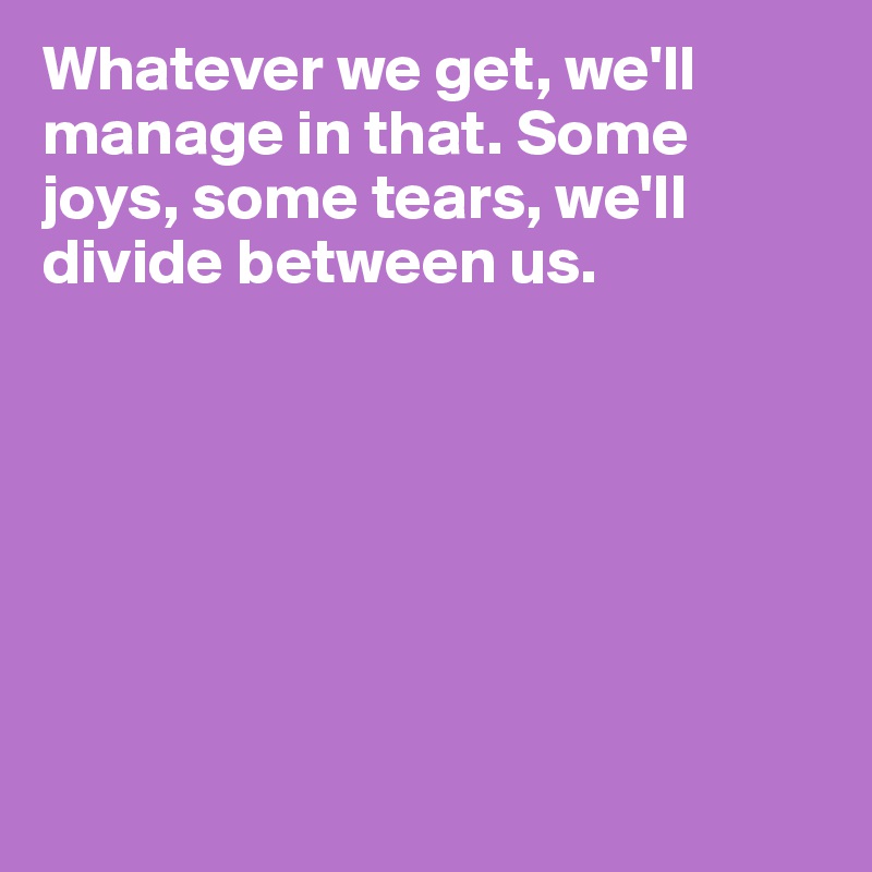 Whatever we get, we'll manage in that. Some joys, some tears, we'll divide between us.







