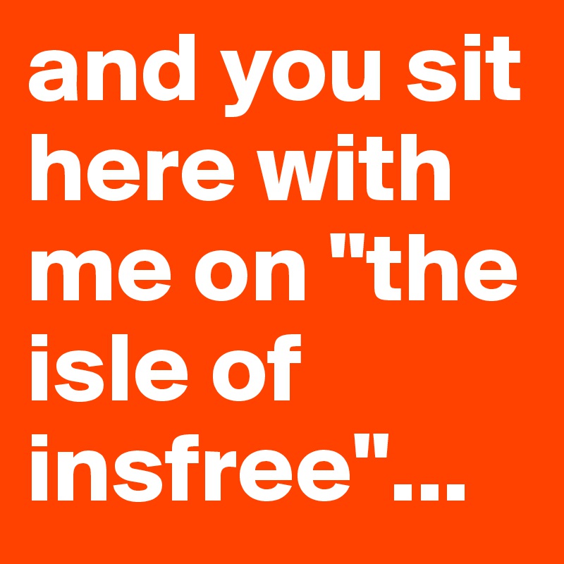 and you sit here with me on "the isle of insfree"...