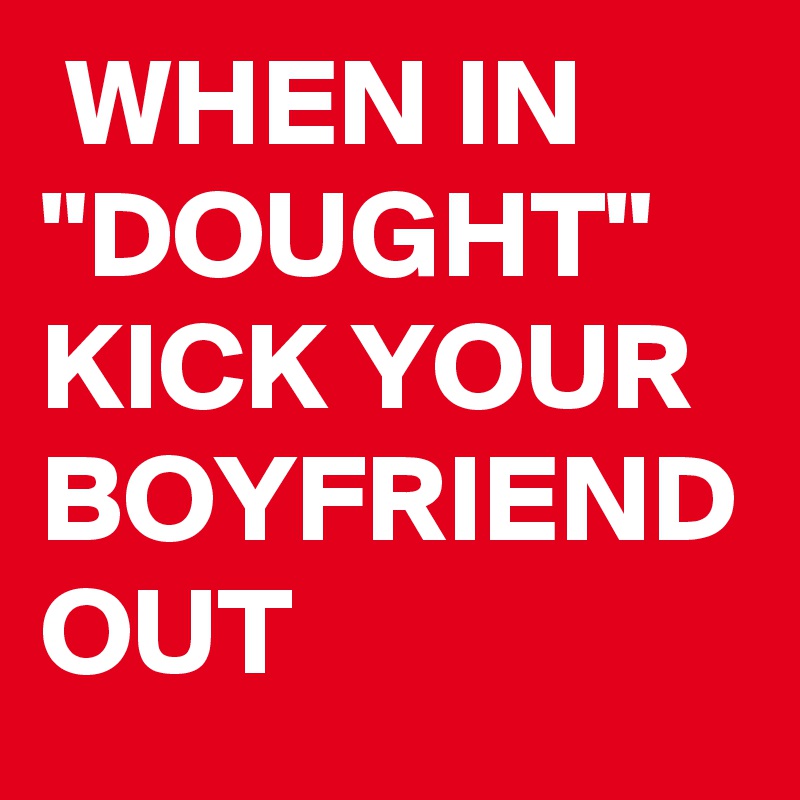  WHEN IN "DOUGHT" 
KICK YOUR BOYFRIEND OUT