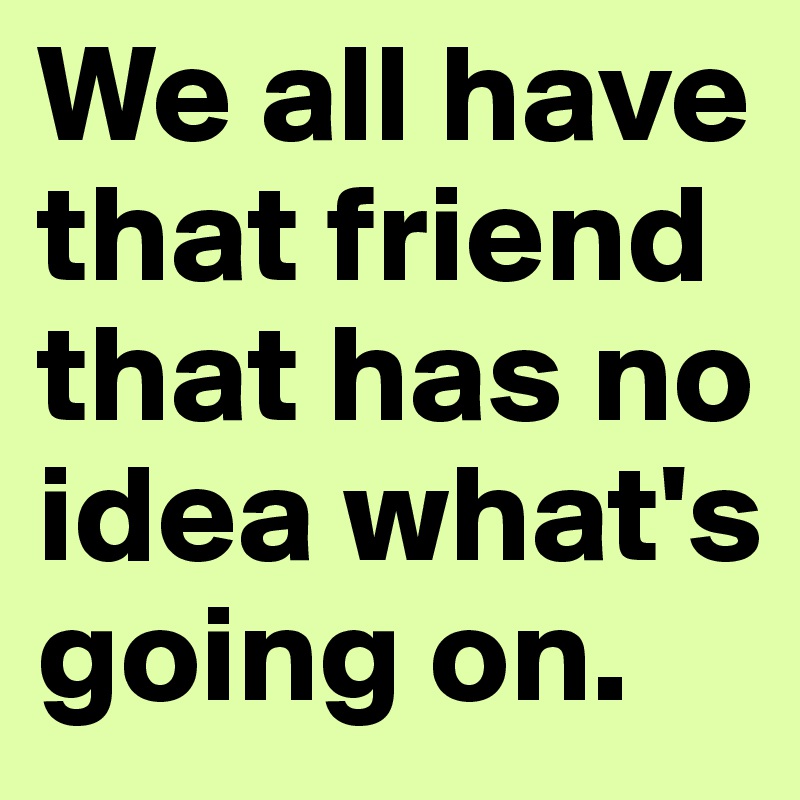 We all have that friend that has no idea what's going on.