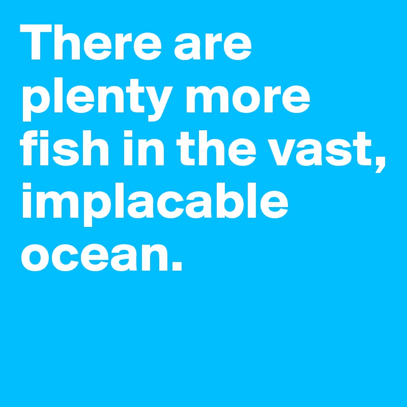 There are plenty more fish in the vast, implacable ocean.
