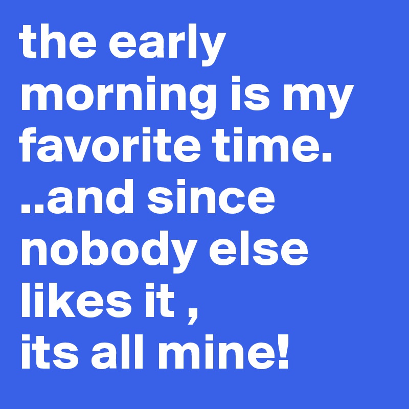 the early morning is my favorite time.
..and since nobody else likes it , 
its all mine!