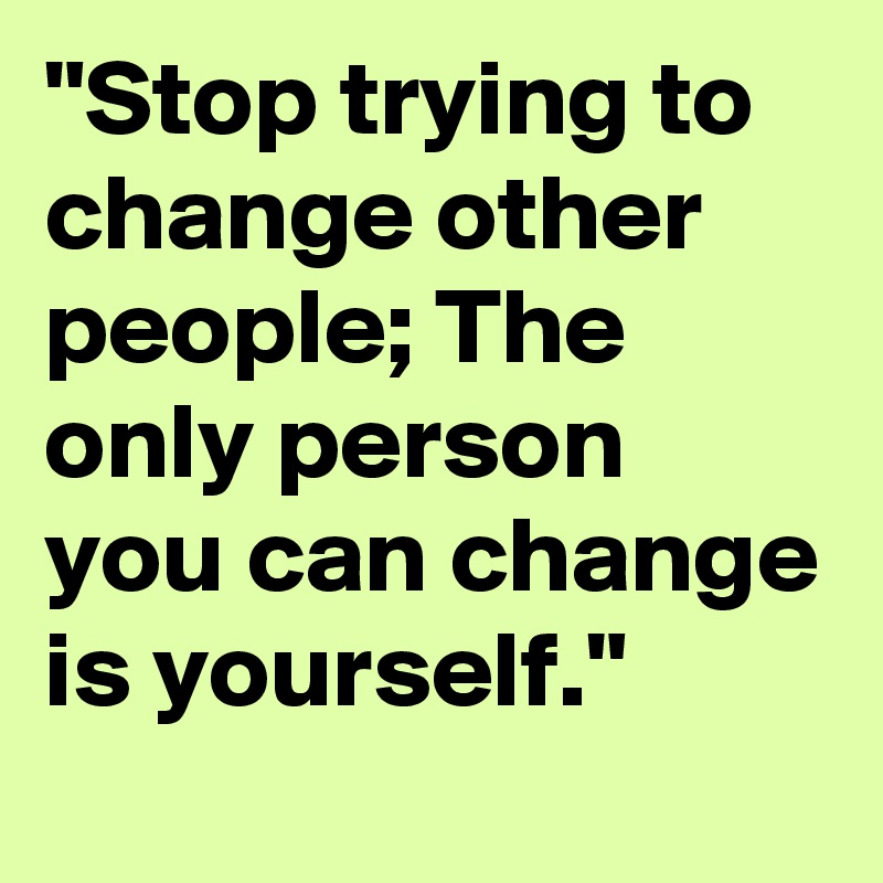 "Stop trying to  change other people; The only person you can change is yourself."