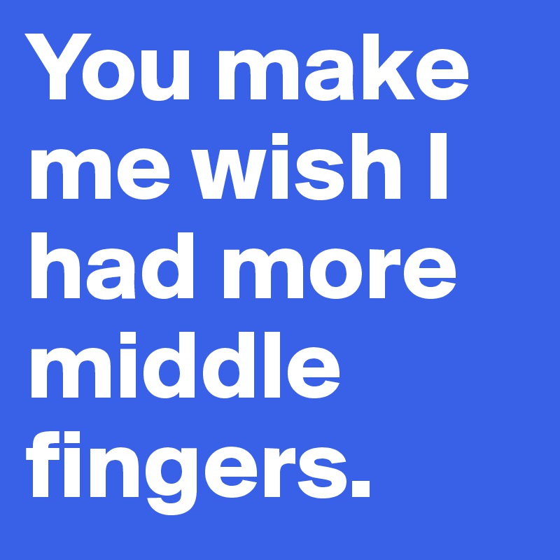 You make me wish I had more middle fingers.