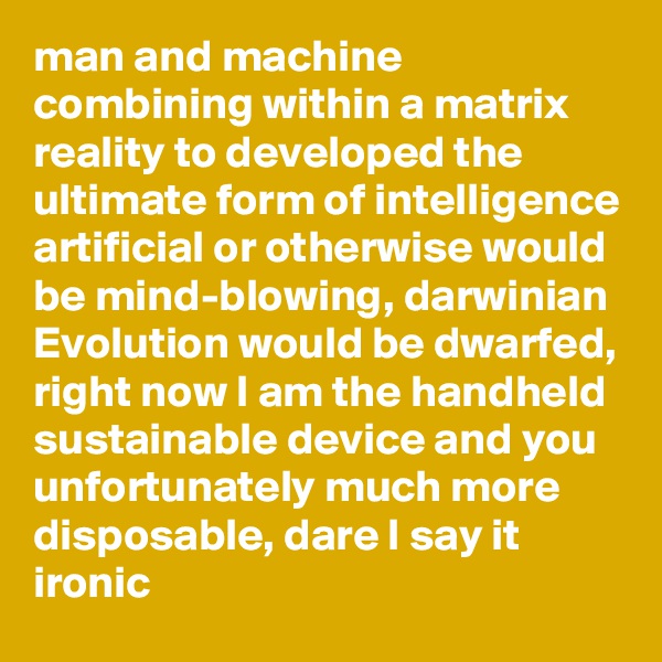 man and machine combining within a matrix reality to developed the ultimate form of intelligence artificial or otherwise would be mind-blowing, darwinian Evolution would be dwarfed, right now I am the handheld sustainable device and you unfortunately much more disposable, dare I say it ironic