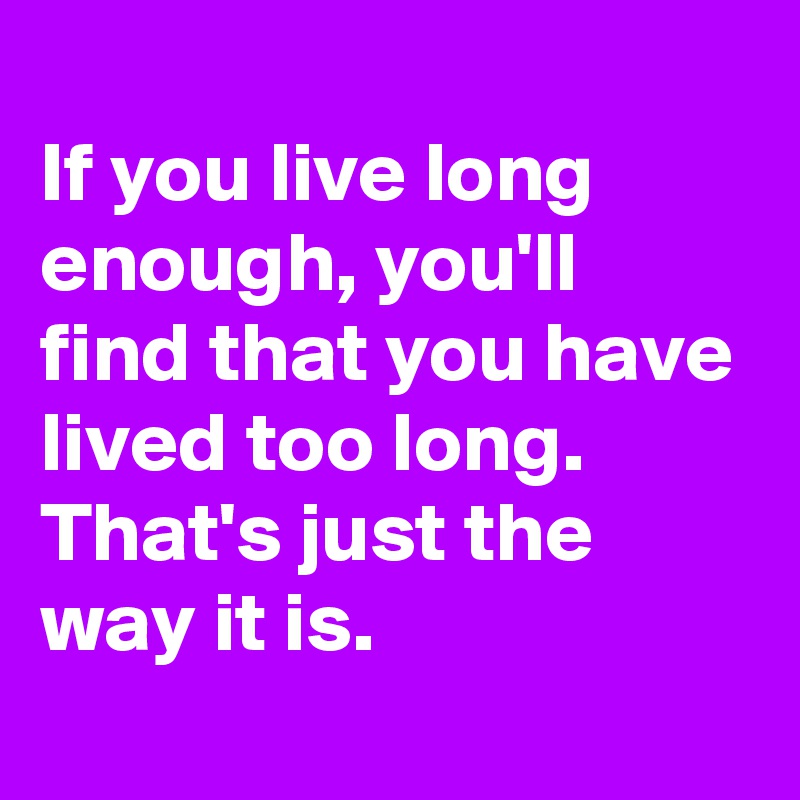 
If you live long enough, you'll find that you have lived too long. That's just the way it is.
