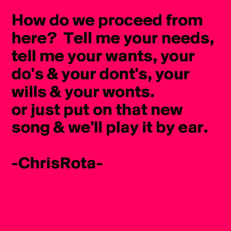 How do we proceed from here?  Tell me your needs, tell me your wants, your do's & your dont's, your wills & your wonts.
or just put on that new song & we'll play it by ear.

-ChrisRota-

