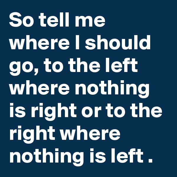 So tell me where I should go, to the left where nothing is right or to the right where nothing is left .